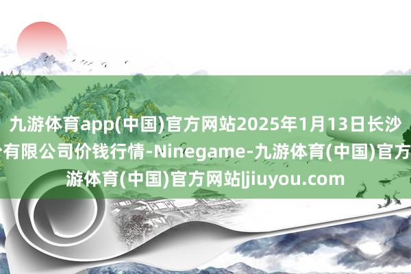 九游体育app(中国)官方网站2025年1月13日长沙马王堆农家具股份有限公司价钱行情-Ninegame-九游体育(中国)官方网站|jiuyou.com