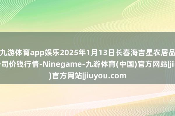 九游体育app娱乐2025年1月13日长春海吉星农居品物流有限公司价钱行情-Ninegame-九游体育(中国)官方网站|jiuyou.com