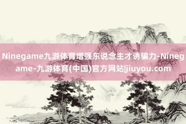 Ninegame九游体育增强东说念主才诱骗力-Ninegame-九游体育(中国)官方网站|jiuyou.com