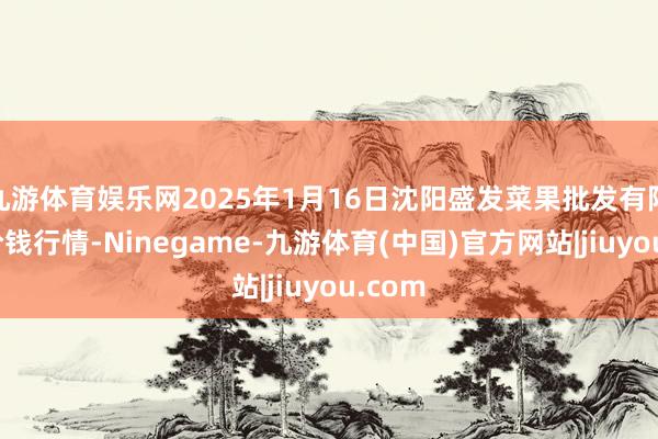 九游体育娱乐网2025年1月16日沈阳盛发菜果批发有限公司价钱行情-Ninegame-九游体育(中国)官方网站|jiuyou.com