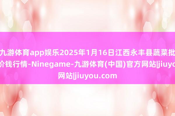 九游体育app娱乐2025年1月16日江西永丰县蔬菜批发阛阓价钱行情-Ninegame-九游体育(中国)官方网站|jiuyou.com