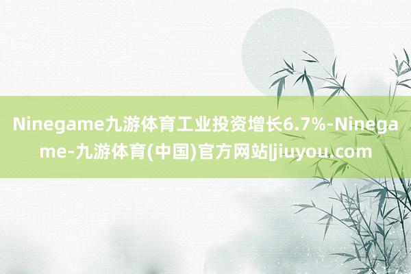 Ninegame九游体育工业投资增长6.7%-Ninegame-九游体育(中国)官方网站|jiuyou.com