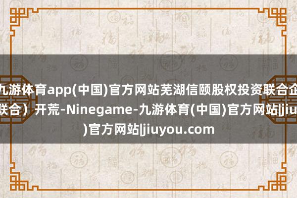 九游体育app(中国)官方网站芜湖信颐股权投资联合企业（有限联合）开荒-Ninegame-九游体育(中国)官方网站|jiuyou.com