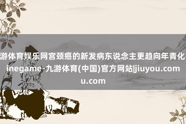 九游体育娱乐网宫颈癌的新发病东说念主更趋向年青化-Ninegame-九游体育(中国)官方网站|jiuyou.com