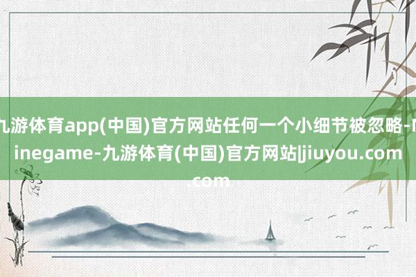 九游体育app(中国)官方网站任何一个小细节被忽略-Ninegame-九游体育(中国)官方网站|jiuyou.com