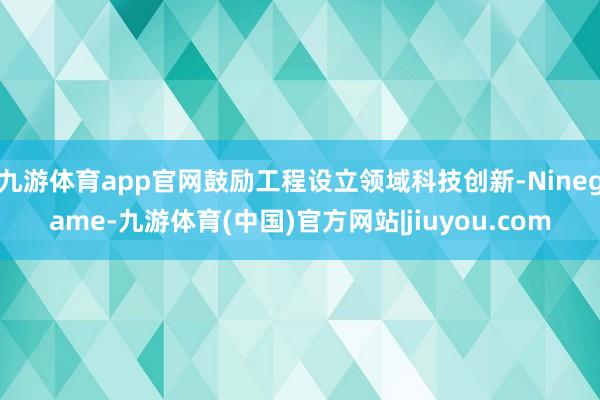 九游体育app官网鼓励工程设立领域科技创新-Ninegame-九游体育(中国)官方网站|jiuyou.com