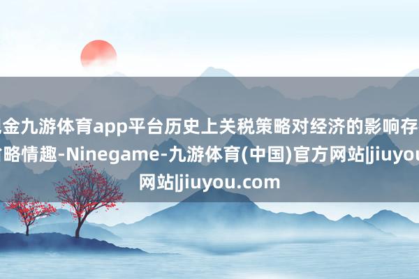 现金九游体育app平台历史上关税策略对经济的影响存在好多省略情趣-Ninegame-九游体育(中国)官方网站|jiuyou.com