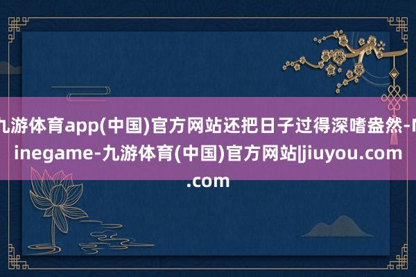 九游体育app(中国)官方网站还把日子过得深嗜盎然-Ninegame-九游体育(中国)官方网站|jiuyou.com