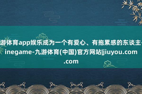 九游体育app娱乐成为一个有爱心、有拖累感的东谈主-Ninegame-九游体育(中国)官方网站|jiuyou.com