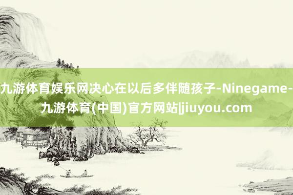 九游体育娱乐网决心在以后多伴随孩子-Ninegame-九游体育(中国)官方网站|jiuyou.com