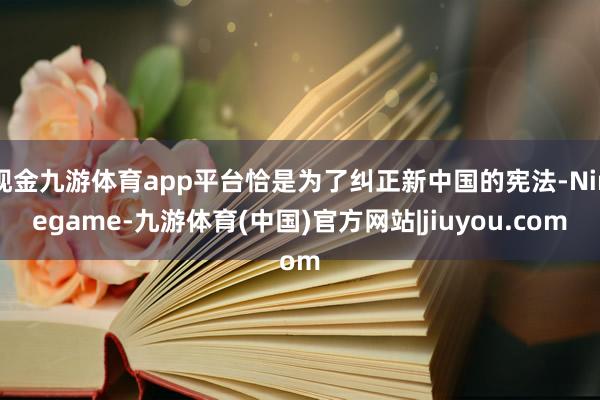 现金九游体育app平台恰是为了纠正新中国的宪法-Ninegame-九游体育(中国)官方网站|jiuyou.com