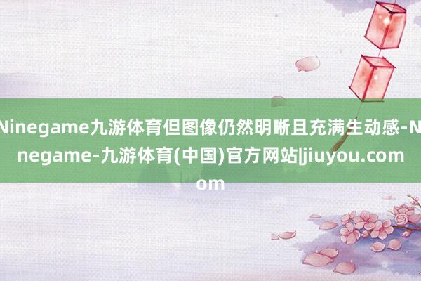 Ninegame九游体育但图像仍然明晰且充满生动感-Ninegame-九游体育(中国)官方网站|jiuyou.com